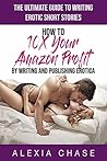 The Ultimate Guide to Writing Erotic Short Stories: How to 10X Your Amazon Profit By Writing and Publishing Erotica