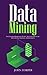 Data Mining: The Complete Beginner's Guide - Discover How To Use Data Mining in Business, Data Analytics