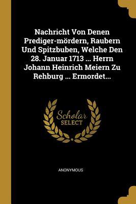 Nachricht Von Denen Prediger-mördern, Raubern Und Spitzbuben, Welche Den 28. Januar 1713 ... Herrn Johann Heinrich Meiern Zu Rehburg ... Ermordet... (German Edition)