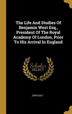 The Life And Studies Of Benjamin West Esq., President Of The Royal Academy Of London, Prior To His Arrival In England