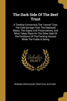 The Dark Side Of The Beef Trust: A Treatise Concerning The "canner" Cow, The Cold-storage Fowl, The Diseased Meats, The Dopes And Preservatives, And ... The Packing Houses While The Public Is Being