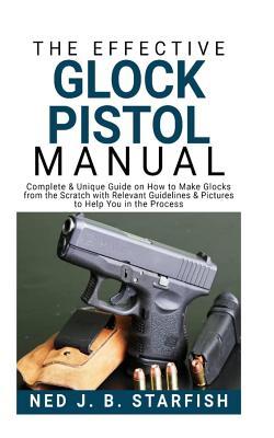 The Effective Glock Pistol Manual: Complete & Unique Guide on How to Make Glocks from the Scratch with Relevant Guidelines & Pictures to Help You in the Process