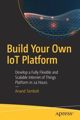 Build Your Own IoT Platform: Develop a Fully Flexible and Scalable Internet of Things Platform in 24 Hours