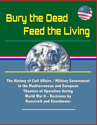 Bury the Dead, Feed the Living: The History of Civil Affairs / Military Government in the Mediterranean and European Theaters of Operation during World War II - Decisions by Roosevelt and Eisenhower