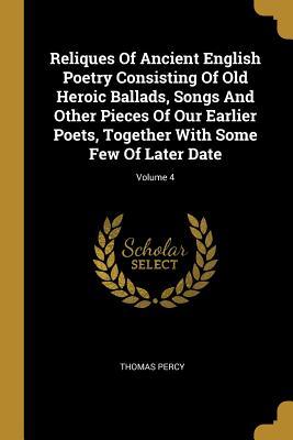 Reliques Of Ancient English Poetry Consisting Of Old Heroic Ballads, Songs And Other Pieces Of Our Earlier Poets, Together With Some Few Of Later Date; Volume 4