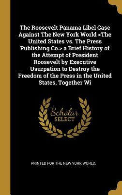 The Roosevelt Panama Libel Case Against The New York World a Brief History of the Attempt of ... the Press in the United States, Together Wi
