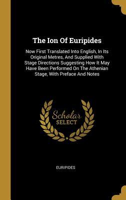 The Ion Of Euripides: Now First Translated Into English, In Its Original Metres, And Supplied With Stage Directions Suggesting How It May Have Been ... On The Athenian Stage, With Preface And Notes