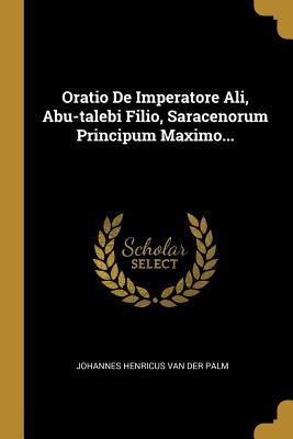 Oratio De Imperatore Ali, Abu-talebi Filio, Saracenorum Principum Maximo... (Latin Edition)