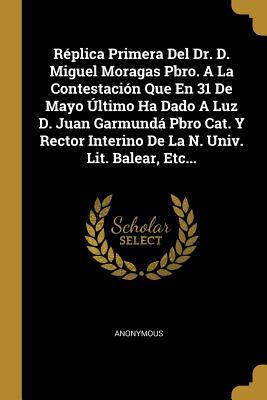 Réplica Primera Del Dr. D. Miguel Moragas Pbro. A La Contestación Que En 31 De Mayo Último Ha Dado A Luz D. Juan Garmundá Pbro Cat. Y Rector Interino ... Univ. Lit. Balear, Etc... (Spanish Edition)