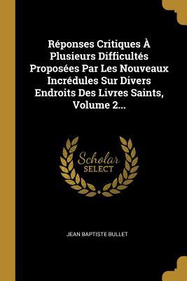Réponses Critiques À Plusieurs Difficultés Proposées Par Les Nouveaux Incrédules Sur Divers Endroits Des Livres Saints, Volume 2... (French Edition)