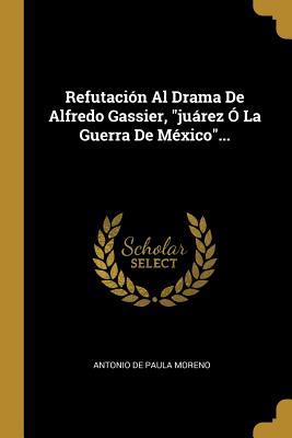 Refutación Al Drama De Alfredo Gassier, "juárez Ó La Guerra De México"... (Spanish Edition)
