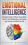 Emotional Intelligence: A Complete Guide to Master Social Skills, Improve Your Relationships, Controlling your Emotions and Raise Your EQ Emotional Intelligence: A Complete Guide to Master Social Skills, Improve Your Relationships, Controlling your Emotions and Raise Your EQ