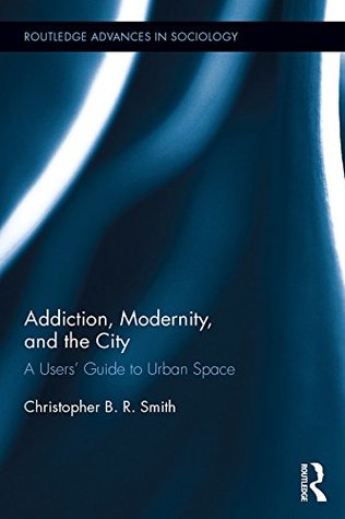 Addiction, Modernity, and the City: A Users’ Guide to Urban Space (Routledge Advances in Sociology)