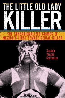The Little Old Lady Killer: The Sensationalized Crimes of Mexico’s First Female Serial Killer (Alternative Criminology, 20)
