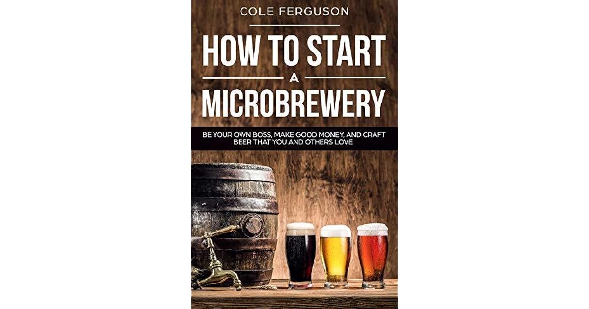 How to Start a Microbrewery Be Your Own Boss, Make Good Money, and