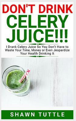 DON'T DRINK Celery Juice!!!: I Drank Celery Juice So You Don’t Have to Waste Your Time, Money or Even Jeopardize Your Health Drinking It
