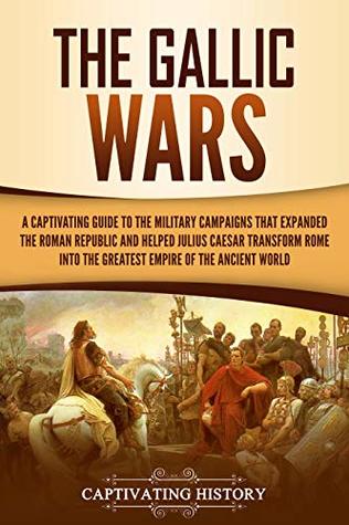 The Gallic Wars A Captivating Guide To The Military Campaigns That Expanded The Roman Republic And Helped Julius Caesar Transform Rome Into The Greatest Empire Of The Ancient World By Captivating History