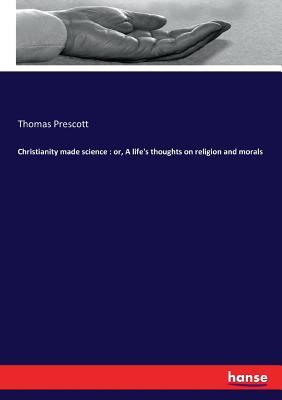 Christianity made science : or, A life's thoughts on religion and morals