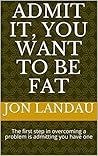 Admit it, you want to be fat: The first step in overcoming a problem is admitting you have one Admit it, you want to be fat: The first step in overcoming a problem is admitting you have one