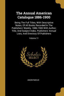 The Annual American Catalogue 1886-1900: Being The Full Titles, With Descriptive Notes, Of All Books Recorded In The Publishers' Weekly, 1886-1900 ... Lists, And Directory Of Publishers; Volume 11