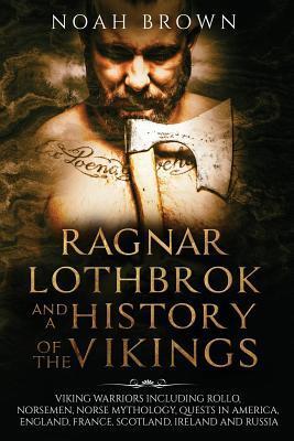 Ragnar Lothbrok and a History of the Vikings: Including King Ragnar the Warrior, Rollo, the Viking Age in America, England, France and the Rest of Europe