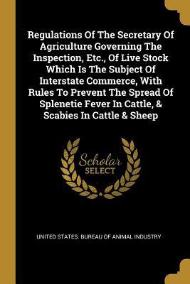 Regulations Of The Secretary Of Agriculture Governing The Inspection, Etc., Of Live Stock Which Is The Subject Of Interstate Commerce, With Rules To ... Fever In Cattle, & Scabies In Cattle & Sheep