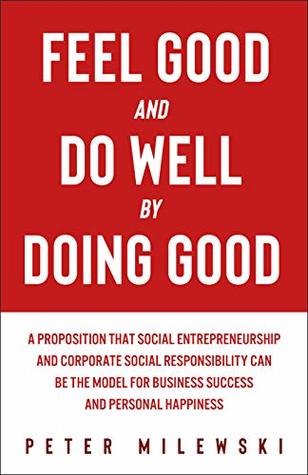 Feel Good and Do Well by Doing Good: A Proposition That Social Entrepreneurship and Corporate Social Responsibility Can Be the Model for Business Success and Personal Happiness (Kindle Edition)