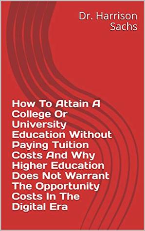 How To Attain A College Or University Education Without Paying Tuition Costs And Why Higher Education Does Not Warrant The Opportunity Costs In The Digital Era (Kindle Edition)