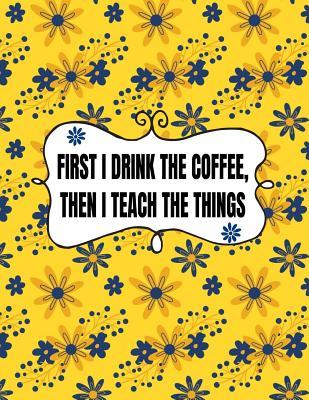 First I Drink The Coffee, Then I Teach The Things: Teacher Planner 2019-2020 With Dated Academic Year and Month Pages And 40 UNDATED Weekly Planner Sections For Daily Planning