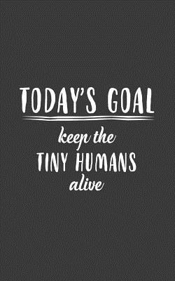 Today's Goal, Keep The Tiny Humans Alive: Today's Goal, Keep The Tiny Humans Alive Notebook - Funny Father's Day Or Mother's Day Doodle Diary Book Gift With Cool Saying For Babysitter Or Nanny Taking Care Of Kids Like Parents As Today Goals