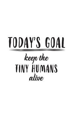 Today's Goal, Keep The Tiny Humans Alive: Today's Goal, Keep The Tiny Humans Alive Notebook - Funny Father's Day Or Mother's Day Doodle Diary Book Gift With Cool Saying For Babysitter Or Nanny Taking Care Of Kids Like Parents As Today Goals
