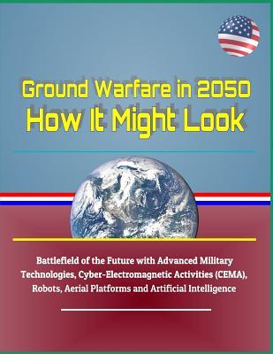 Ground Warfare in 2050: How It Might Look - Battlefield of the Future with Advanced Military Technologies, Cyber-Electromagnetic Activities (CEMA), Robots, Aerial Platforms and Artificial Intelligence