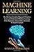 Machine Learning: The Absolute Complete Beginner’s Guide to Learn and Understand Machine Learning From Beginners, Intermediate, Advanced, To Expert Concepts