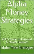 Alpha Money Strategies: Alpha Male Strategies Guide To Financial & Mental Freedom