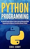 Python Programming: The Absolute Complete Beginner’s Guide to Learn and Understand Python Programming from Beginners, Intermediate, Advanced, To Expert