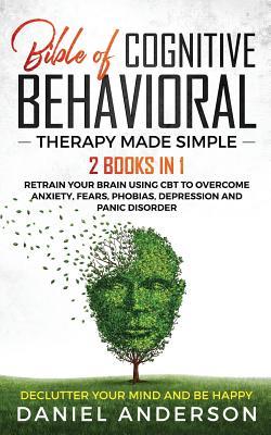The Bible of Cognitive Behavioral Therapy Made Simple: 2 books in 1 : Retrain Your Brain Using CBT to Overcome Anxiety, Fears, Phobias, Depression and Panic Disorder - Declutter Your Mind and Be Happy