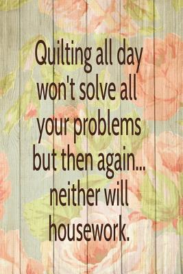 Quilting All Day Won't Solve All Your Problems. Then Again... Neither Will Housework: Blank Lined Journal To Write In