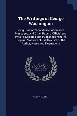 The Writings of George Washington: Being His Correspondence, Addresses, Messages, and Other Papers, Official and Private, Selected and Published From the Original Manuscripts; With a Life of the Author, Notes and Illustrations