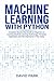 Machine Learning with Python: Complete Step-by-Step Guide for Beginners to Learning Machine Learning Technology, Principles, Application and The Importance It Has Today