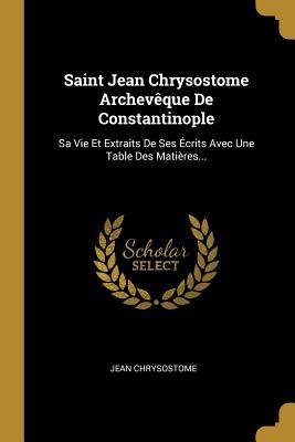 Saint Jean Chrysostome Archevêque De Constantinople: Sa Vie Et Extraits De Ses Écrits Avec Une Table Des Matières... (French Edition)