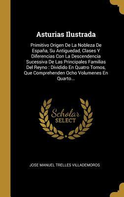Asturias Ilustrada: Primitivo Origen De La Nobleza De España, Su Antiguedad, Clases Y Diferencias Con La Descendencia Sucessiva De Las Principales ... Ocho Volumenes En Quarto... (Spanish Edition)