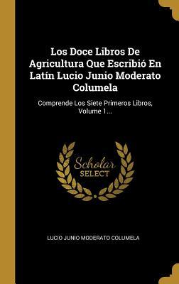 Los Doce Libros De Agricultura Que Escribió En Latín Lucio Junio Moderato Columela: Comprende Los Siete Primeros Libros, Volume 1... (Spanish Edition)