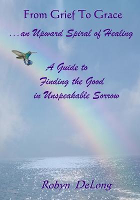From Grief to Grace...an Upward Spiral of Healing: A Guide to Finding the Good in Unspeakable Sorrow