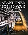 Abandoned Cold War Places: Nuclear Bunkers, Submarine Bases, Missile Silos, Airfields and Listening Posts from the World's Most Secretive Conflict