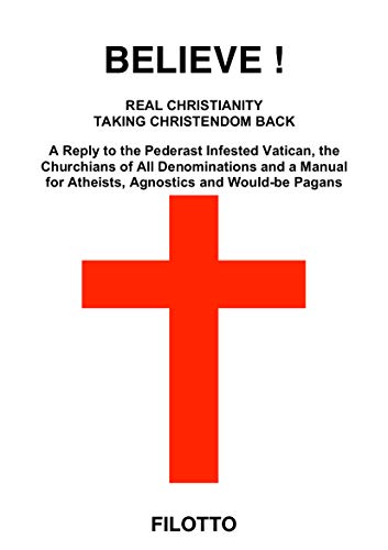 BELIEVE! REAL CHRISTIANITY TAKING CHRISTENDOM BACK: A Reply to the Pederast Infested Vatican, the Churchians of All Denominations and a Manual for Atheists, Agnostics and Would-be Pagans (Kindle Edition)