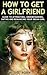 How To Get A Girlfriend: Guide to Attracting, Understanding, Dating and Romancing Your Dream Girl