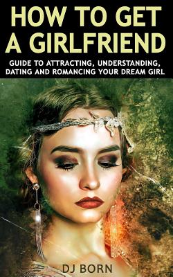 How To Get A Girlfriend: Guide to Attracting, Understanding, Dating and Romancing Your Dream Girl (Paperback)