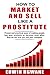 HOW TO MARKET AND SELL LIKE A PROSTITUTE: Proven and practical ways of making people buy your products or services, even when they do not love you and your company