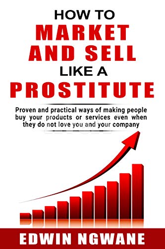 HOW TO MARKET AND SELL LIKE A PROSTITUTE: Proven and practical ways of making people buy your products or services, even when they do not love you and your company (Kindle Edition)