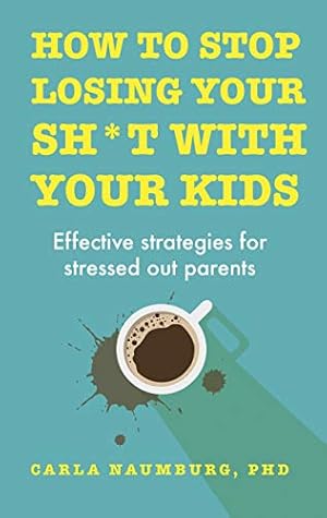 How to Stop Losing Your Sh*t with Your Kids: Effective strategies for stressed out parents